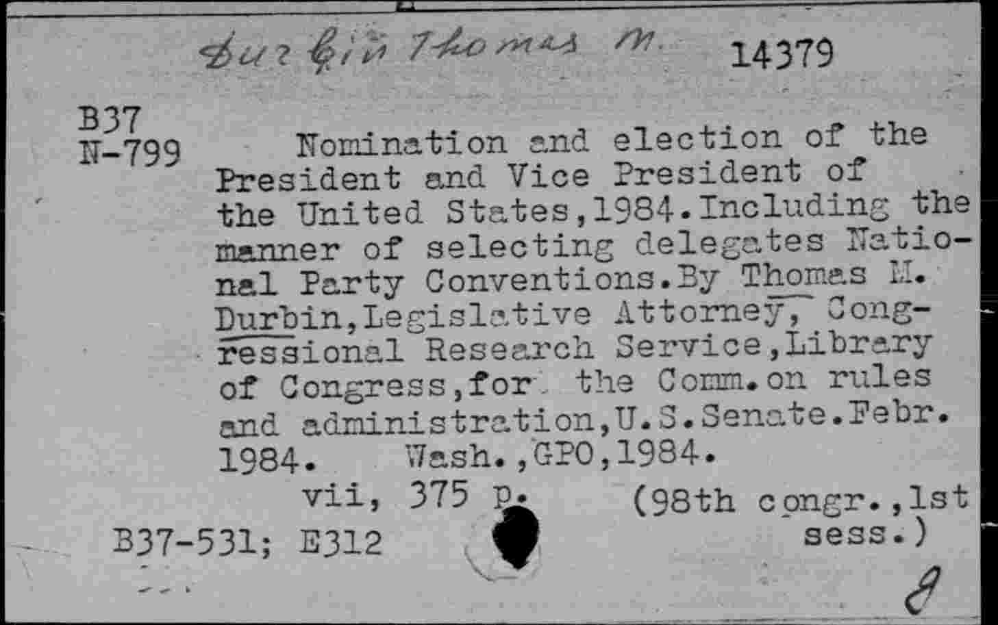 ﻿s
14379
B37
IT-799 nomination and election of the President and Vice President of the United States,1984.Including the manner of selecting delegates national Party Convent ions. By Thomas LI. Durbin,Legislative Attorney, Congressional Research Service,Library of Congress,for the Corm.on rules and administration,U.S.Senate.Febr. 1984. Wash. ,‘GPO, 1984.
vii, 375	(98th cpngr.,lst
B37-531; E312	sees.)